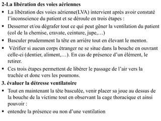 2-La libération des voies aériennes
 La libération des voies aérienne(LVA) intervient après avoir constaté
l’inconscience du patient et se déroule en trois étapes :
 Desserrer et/ou dégrafer tout ce qui peut gêner la ventilation du patient
(col de la chemise, cravate, ceinture, jupe,…)
 Basculer prudemment la tête en arrière tout en élevant le menton.
 Vérifier si aucun corps étranger ne se situe dans la bouche en ouvrant
celle-ci (dentier, aliment,…). En cas de présence d’un élément, le
retirer.
 Ces trois étapes permettent de libérer le passage de l’air vers la
trachée et donc vers les poumons.
3. évaluer la détresse ventilatoire
 Tout en maintenant la tête basculée, venir placer sa joue au dessus de
la bouche de la victime tout en observant la cage thoracique et ainsi
pouvoir :
 entendre la présence ou non d’une ventilation
 