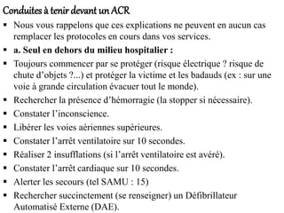 Conduites à tenirdevant un ACR
 Nous vous rappelons que ces explications ne peuvent en aucun cas
remplacer les protocoles en cours dans vos services.
 a. Seul en dehors du milieu hospitalier :
 Toujours commencer par se protéger (risque électrique ? risque de
chute d’objets ?...) et protéger la victime et les badauds (ex : sur une
voie à grande circulation évacuer tout le monde).
 Rechercher la présence d’hémorragie (la stopper si nécessaire).
 Constater l’inconscience.
 Libérer les voies aériennes supérieures.
 Constater l’arrêt ventilatoire sur 10 secondes.
 Réaliser 2 insufflations (si l’arrêt ventilatoire est avéré).
 Constater l’arrêt cardiaque sur 10 secondes.
 Alerter les secours (tel SAMU : 15)
 Rechercher succinctement (se renseigner) un Défibrillateur
Automatisé Externe (DAE).
 