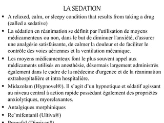 LA SEDATION
 A relaxed, calm, or sleepy condition that results from taking a drug
(called a sedative)
 La sédation en réanimation se définit par l'utilisation de moyens
médicamenteux ou non, dans le but de diminuer l'anxiété, d'assurer
une analgésie satisfaisante, de calmer la douleur et de faciliter le
contrôle des voies aériennes et la ventilation mécanique.
 Les moyens médicamenteux font le plus souvent appel aux
médicaments utilisés en anesthésie, désormais largement administrés
également dans le cadre de la médecine d'urgence et de la réanimation
extrahospitalière et intra hospitalière.
 Midazolam (Hypnovel®). Il s’agit d’un hypnotique et sédatif agissant
au niveau central à action rapide possédant également des propriétés
anxiolytiques, myorelaxantes.
 Antalgiques morphiniques
 Re´mifentanil (Ultiva®)
 