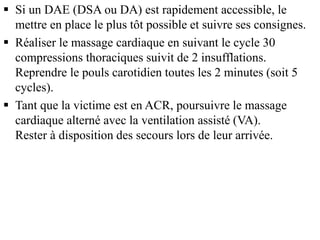  Si un DAE (DSA ou DA) est rapidement accessible, le
mettre en place le plus tôt possible et suivre ses consignes.
 Réaliser le massage cardiaque en suivant le cycle 30
compressions thoraciques suivit de 2 insufflations.
Reprendre le pouls carotidien toutes les 2 minutes (soit 5
cycles).
 Tant que la victime est en ACR, poursuivre le massage
cardiaque alterné avec la ventilation assisté (VA).
Rester à disposition des secours lors de leur arrivée.
 