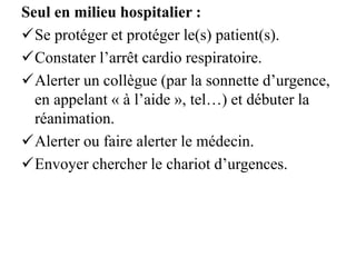 Seul en milieu hospitalier :
Se protéger et protéger le(s) patient(s).
Constater l’arrêt cardio respiratoire.
Alerter un collègue (par la sonnette d’urgence,
en appelant « à l’aide », tel…) et débuter la
réanimation.
Alerter ou faire alerter le médecin.
Envoyer chercher le chariot d’urgences.
 