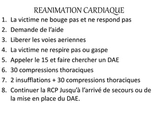 REANIMATION CARDIAQUE
1. La victime ne bouge pas et ne respond pas
2. Demande de l’aide
3. Liberer les voies aeriennes
4. La victime ne respire pas ou gaspe
5. Appeler le 15 et faire chercher un DAE
6. 30 compressions thoraciques
7. 2 insufflations + 30 compressions thoraciques
8. Continuer la RCP Jusqu’à l’arrivé de secours ou de
la mise en place du DAE.
 