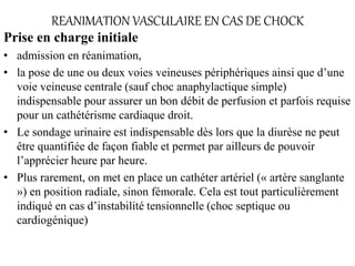 REANIMATION VASCULAIRE EN CAS DE CHOCK
Prise en charge initiale
• admission en réanimation,
• la pose de une ou deux voies veineuses périphériques ainsi que d’une
voie veineuse centrale (sauf choc anaphylactique simple)
indispensable pour assurer un bon débit de perfusion et parfois requise
pour un cathétérisme cardiaque droit.
• Le sondage urinaire est indispensable dès lors que la diurèse ne peut
être quantifiée de façon fiable et permet par ailleurs de pouvoir
l’apprécier heure par heure.
• Plus rarement, on met en place un cathéter artériel (« artère sanglante
») en position radiale, sinon fémorale. Cela est tout particulièrement
indiqué en cas d’instabilité tensionnelle (choc septique ou
cardiogénique)
 