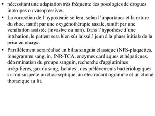  nécessitant une adaptation très fréquente des posologies de drogues
inotropes ou vasopressives.
 La correction de l’hypoxémie se fera, selon l’importance et la nature
du choc, tantôt par une oxygénothérapie nasale, tantôt par une
ventilation assistée (invasive ou non). Dans l’hypothèse d’une
intubation, le patient sera bien sûr laissé à jeun à la phase initiale de la
prise en charge.
 Parallèlement sera réalisé un bilan sanguin classique (NFS-plaquettes,
ionogramme sanguin, INR-TCA, enzymes cardiaques et hépatiques,
détermination du groupe sanguin, recherche d'agglutinines
irrégulières, gaz du sang, lactates), des prélèvements bactériologiques
si l’on suspecte un choc septique, un électrocardiogramme et un cliché
thoracique au lit.
 