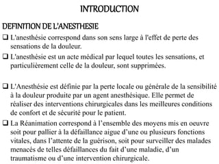 INTRODUCTION
DEFINITION DE L’ANESTHESIE
 L'anesthésie correspond dans son sens large à l'effet de perte des
sensations de la douleur.
 L'anesthésie est un acte médical par lequel toutes les sensations, et
particulièrement celle de la douleur, sont supprimées.
 L'Anesthésie est définie par la perte locale ou générale de la sensibilité
à la douleur produite par un agent anesthésique. Elle permet de
réaliser des interventions chirurgicales dans les meilleures conditions
de confort et de sécurité pour le patient.
 La Réanimation correspond à l’ensemble des moyens mis en oeuvre
soit pour pallier à la défaillance aigue d’une ou plusieurs fonctions
vitales, dans l’attente de la guérison, soit pour surveiller des malades
menacés de telles défaillances du fait d’une maladie, d’un
traumatisme ou d’une intervention chirurgicale.
 
