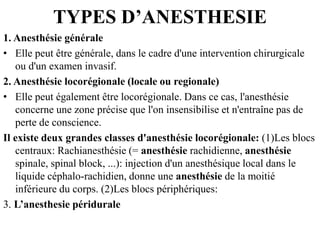 TYPES D’ANESTHESIE
1. Anesthésie générale
• Elle peut être générale, dans le cadre d'une intervention chirurgicale
ou d'un examen invasif.
2. Anesthésie locorégionale (locale ou regionale)
• Elle peut également être locorégionale. Dans ce cas, l'anesthésie
concerne une zone précise que l'on insensibilise et n'entraîne pas de
perte de conscience.
Il existe deux grandes classes d'anesthésie locorégionale: (1)Les blocs
centraux: Rachianesthésie (= anesthésie rachidienne, anesthésie
spinale, spinal block, ...): injection d'un anesthésique local dans le
liquide céphalo-rachidien, donne une anesthésie de la moitié
inférieure du corps. (2)Les blocs périphériques:
3. L’anesthesie péridurale
 