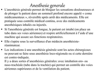 Anesthesie generale
 L'anesthésie générale permet de bloquer les sensations douloureuses et
de plonger le patient dans un sommeil profond encore appelé « coma
médicamenteux », réversible après arrêt des médicaments. Elle est
pratiquée sous contrôle médical continu, avec des médicaments
anesthésiques inhalés ou injectés.
 Si l'anesthésie générale est longue, le patient est intubé (on place un
tube dans ses voies aériennes) et respire artificiellement à l’aide d’une
machine qui assure ses fonctions respiratoires.
 Elle s'opère sous la surveillance d'un médecin anesthésiste-
réanimateur.
 Les indications à une anesthésie générale sont les actes chirurgicaux
ne pouvant se faire sous anesthésie loco-régionale ou si cette dernière
est contre-indiquée.
Il y a deux sortes d’anesthésies générales: avec intubation oro- ou
naso-trachéale (tube dans la trachée) qui permet un contrôle des voies
aériennes supérieures et de la ventilation du patient.
 