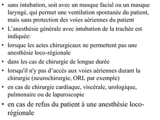 • sans intubation, soit avec un masque facial ou un masque
laryngé, qui permet une ventilation spontanée du patient,
mais sans protection des voies aériennes du patient
• L’anesthésie générale avec intubation de la trachée est
indiquée:
• lorsque les actes chirurgicaux ne permettent pas une
anesthésie loco-régionale
• dans les cas de chirurgie de longue durée
• lorsqu'il n'y pas d’accès aux voies aériennes durant la
chirurgie (neurochirurgie, ORL par exemple)
• en cas de chirurgie cardiaque, viscérale, urologique,
pulmonaire ou de laparoscopie
• en cas de refus du patient à une anesthésie loco-
régionale
 
