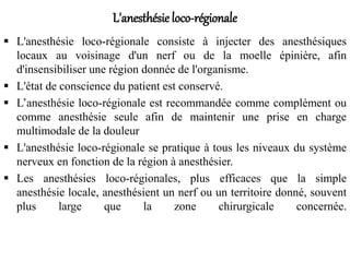 L'anesthésie loco-régionale
 L'anesthésie loco-régionale consiste à injecter des anesthésiques
locaux au voisinage d'un nerf ou de la moelle épinière, afin
d'insensibiliser une région donnée de l'organisme.
 L'état de conscience du patient est conservé.
 L’anesthésie loco-régionale est recommandée comme complément ou
comme anesthésie seule afin de maintenir une prise en charge
multimodale de la douleur
 L'anesthésie loco-régionale se pratique à tous les niveaux du système
nerveux en fonction de la région à anesthésier.
 Les anesthésies loco-régionales, plus efficaces que la simple
anesthésie locale, anesthésient un nerf ou un territoire donné, souvent
plus large que la zone chirurgicale concernée.
 