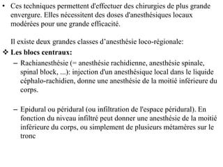 • Ces techniques permettent d'effectuer des chirurgies de plus grande
envergure. Elles nécessitent des doses d'anesthésiques locaux
modérées pour une grande efficacité.
Il existe deux grandes classes d’anesthésie loco-régionale:
 Les blocs centraux:
– Rachianesthésie (= anesthésie rachidienne, anesthésie spinale,
spinal block, ...): injection d'un anesthésique local dans le liquide
céphalo-rachidien, donne une anesthésie de la moitié inférieure du
corps.
– Epidural ou péridural (ou infiltration de l'espace péridural). En
fonction du niveau infiltré peut donner une anesthésie de la moitié
inférieure du corps, ou simplement de plusieurs métamères sur le
tronc
 