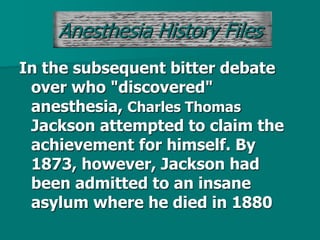 In the subsequent bitter debate
over who "discovered"
anesthesia, Charles Thomas
Jackson attempted to claim the
achievement for himself. By
1873, however, Jackson had
been admitted to an insane
asylum where he died in 1880
Anesthesia History Files
 