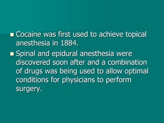  Cocaine was first used to achieve topical
anesthesia in 1884.
 Spinal and epidural anesthesia were
discovered soon after and a combination
of drugs was being used to allow optimal
conditions for physicians to perform
surgery.
 