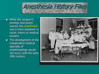  While the surgeon's
prestige and power
soared, the anesthetist
was a mere assistant--a
nurse, intern or medical
student.
 The development of the
independent medical
specialty of
anesthesiology would
not occur until the early
20th century
Anesthesia History Files
 
