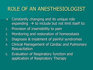 ROLE OF AN ANESTHESIOLOGIST
 Constantly changing and its unique role
expanding  to include but not limit itself to:
1. Provision of insensibility to pain
2. Monitoring and restoration of homeostasis
3. Diagnosis & treatment of painful syndromes
4. Clinical Management of Cardiac and Pulmonary
Resuscitation
5. Evaluation of Respiratory function and
application of Respiratory Therapy
 