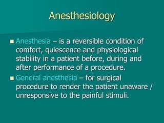 Anesthesiology
 Anesthesia – is a reversible condition of
comfort, quiescence and physiological
stability in a patient before, during and
after performance of a procedure.
 General anesthesia – for surgical
procedure to render the patient unaware /
unresponsive to the painful stimuli.
 