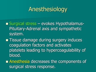 Anesthesiology
 Surgical stress – evokes Hypothalamus-
Pituitary-Adrenal axis and sympathetic
system.
 Tissue damage during surgery induces
coagulation factors and activates
platelets leading to hypercoagulability of
blood.
 Anesthesia decreases the components of
surgical stress response.
 