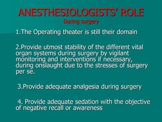 ANESTHESIOLOGISTS’ ROLE
During surgery
1.The Operating theater is still their domain
2.Provide utmost stability of the different vital
organ systems during surgery by vigilant
monitoring and interventions if necessary,
during onslaught due to the stresses of surgery
per se.
3.Provide adequate analgesia during surgery
4. Provide adequate sedation with the objective
of negative recall or awareness
 