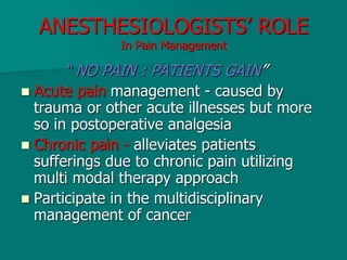 ANESTHESIOLOGISTS’ ROLE
In Pain Management
“ NO PAIN : PATIENTS GAIN”
 Acute pain management - caused by
trauma or other acute illnesses but more
so in postoperative analgesia
 Chronic pain - alleviates patients
sufferings due to chronic pain utilizing
multi modal therapy approach
 Participate in the multidisciplinary
management of cancer
 
