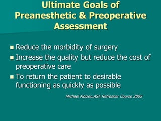 Ultimate Goals of
Preanesthetic & Preoperative
Assessment
 Reduce the morbidity of surgery
 Increase the quality but reduce the cost of
preoperative care
 To return the patient to desirable
functioning as quickly as possible
Michael Roizen,ASA Refresher Course 2005
 