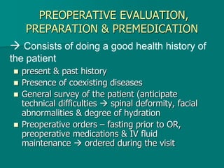 PREOPERATIVE EVALUATION,
PREPARATION & PREMEDICATION
 present & past history
 Presence of coexisting diseases
 General survey of the patient (anticipate
technical difficulties  spinal deformity, facial
abnormalities & degree of hydration
 Preoperative orders – fasting prior to OR,
preoperative medications & IV fluid
maintenance  ordered during the visit
 Consists of doing a good health history of
the patient
 