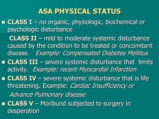 ASA PHYSICAL STATUS
 CLASS I – no organic, physiologic, biochemical or
psychologic disturbance
CLASS II – mild to moderate systemic disturbance
caused by the condition to be treated or concomitant
disease. Example: Compensated Diabetes Mellitus
 CLASS III – severe systemic disturbance that limits
activity. Example: recent Myocardial Infarction
 CLASS IV – severe systemic disturbance that is life
threatening. Example: Cardiac Insufficiency or
Advance Pulmonary disease
 CLASS V – Moribund subjected to surgery in
desperation
 
