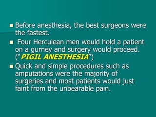  Before anesthesia, the best surgeons were
the fastest.
 Four Herculean men would hold a patient
on a gurney and surgery would proceed.
(“PIGIL ANESTHESIA”)
 Quick and simple procedures such as
amputations were the majority of
surgeries and most patients would just
faint from the unbearable pain.
 