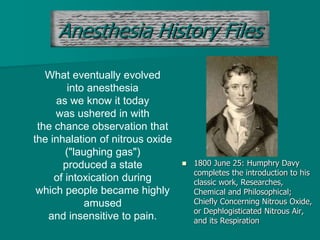 Anesthesia History Files
 1800 June 25: Humphry Davy
completes the introduction to his
classic work, Researches,
Chemical and Philosophical;
Chiefly Concerning Nitrous Oxide,
or Dephlogisticated Nitrous Air,
and its Respiration
What eventually evolved
into anesthesia
as we know it today
was ushered in with
the chance observation that
the inhalation of nitrous oxide
("laughing gas")
produced a state
of intoxication during
which people became highly
amused
and insensitive to pain.
 