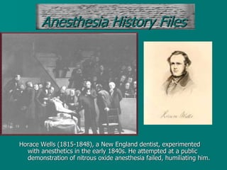 Horace Wells (1815-1848), a New England dentist, experimented
with anesthetics in the early 1840s. He attempted at a public
demonstration of nitrous oxide anesthesia failed, humiliating him.
Anesthesia History Files
 