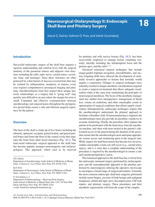 299A.I. Levine et al. (eds.), Anesthesiology and Otolaryngology,
DOI 10.1007/978-1-4614-4184-7_18, © Springer Science+Business Media New York 2013
Neurosurgical Otolarynology II: Endoscopic
Skull Base and Pituitary Surgery
Stacie G. Deiner, Kalmon D. Post, and Satish Govindaraj
Introduction
Successful endoscopic surgery of the skull base requires a
rigorous understanding and comfort level with the surgical
anatomy of the paranasal sinuses and adjacent vital struc-
tures including the orbit, optic nerve, carotid artery, cavern-
ous sinus, and meninges. Since these structures are often
protected by a thin barrier of mucosa-covered bone that may
be violated by inﬂammation, neoplasm, or trauma, every
case requires comprehensive presurgical imaging and plan-
ning. Anesthesiologists must also respect these unique ana-
tomic relationships, as a surgery that is “going well” may
quickly turn difﬁcult in an area where the margin for error is
small. Continued and effective communication between
anesthesiology and surgical teams throughout the periopera-
tive period helps ensure a safe and efﬁcient surgical experi-
ence for the patient.
Overview
The base of the skull is made up of ﬁve bones including the
ethmoid, sphenoid, occipital, paired frontal, and paired pari-
etal bones and forms the ﬂoor of the cranial cavity that sepa-
rates the brain from other facial structures (Fig. 18.1). The
trans-nasal endoscopic surgical approach to the skull base
has become popular amongst neurosurgeons and otolaryn-
gologists. This approach, which used to be reserved
for pituitary and sella turcica lesions (Fig. 18.2), has been
successfully employed to manage lesions extending ven-
trally, laterally including the infratemporal fossa and the
petrous apex, and the orbit [1, 2]
.
Advanced transnasal surgical techniques that include
image-guided triplanar navigation, microdebriders, and suc-
tion irrigating drills have allowed the development of mini-
mally invasive approaches to lesions that normally would
require a craniotomy. Changes in surgical techniques have
naturally resulted in unique anesthetic considerations required
to create a surgical environment that allows adequate visual-
ization while at the same time maintaining the principles of
neurosurgical anesthesia. The focus of the anesthetic manage-
ment has shifted from intraoperative management of blood
loss, venous air embolism, and other catastrophic events to
optimization of surgical conditions that afford superb visual-
ization. Intraoperatively, endoscopic techniques require that
the anesthesiologist understands the planned approach to
facilitate a bloodless ﬁeld. If neuromonitoring is required, the
anesthesiologist must also provide an anesthetic conducive to
accurate monitoring. Finally, the procedure often requires the
patient to be positioned with the head away from the anesthe-
sia machine, and often with arms tucked at the patient’s side.
Limited access to the patient during the duration of the proce-
dure means that the anesthesiologist must anticipate appropri-
ate venous access and monitoring prior to the surgical start.
While surgery for skull base tumors has become less invasive,
sudden catastrophic events can still occur (e.g., carotid artery
injury), and it is clear that a complete understanding of the
procedure is required by the anesthesiologist to ensure a safe
and smooth perioperative course.
The transnasal approach to the skull base has evolved from
the endoscopic sinonasal surgery performed by otolaryngolo-
gists and the transsphenoidal approach to the pituitary per-
formed by neurosurgeons utilizing the operative microscope
to encompass a broad range of surgical procedures. Currently
the most common endoscopic skull base surgeries performed
include tumor biopsy, excision of both benign and malignant
neoplasms, orbital and optic nerve decompressions, CSF leak
repairs, and pituitary surgery. These procedures and their
anesthetic requirements will form the scope of this chapter.
18
S.G. Deiner
Department of Anesthesiology, Icahn School of Medicine at Mount
Sinai, 1 Gustave L. Levy Place, New York, NY 10128, USA
K.D. Post
Department of Neurosurgery, Icahn School of Medicine at Mount
Sinai, 1 Gustave L. Levy Place, New York, NY 10029, USA
S. Govindaraj ( )
Department of Otolaryngology – Head and Neck Surgery,
Icahn School of Medicine at Mount Sinai, Box 1191, A5 East 98th
Street, 8th Floor, New York, NY 10029, USA
e-mail: Satish.Govindaraj@mountsinai.org
 