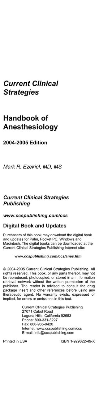 Current Clinical
Strategies


Handbook of
Anesthesiology

2004-2005 Edition



Mark R. Ezekiel, MD, MS




Current Clinical Strategies
Publishing

www.ccspublishing.com/ccs

Digital Book and Updates
Purchasers of this book may download the digital book
and updates for Palm, Pocket PC, Windows and
Macintosh. The digital books can be downloaded at the
Current Clinical Strategies Publishing Internet site:

       www.ccspublishing.com/ccs/anes.htm


© 2004-2005 Current Clinical Strategies Publishing. All
rights reserved. This book, or any parts thereof, may not
be reproduced, photocopied, or stored in an information
retrieval network without the written permission of the
publisher. The reader is advised to consult the drug
package insert and other references before using any
therapeutic agent. No warranty exists, expressed or
implied, for errors or omissions in this text.

           Current Clinical Strategies Publishing
           27071 Cabot Road
           Laguna Hills, California 92653
           Phone: 800-331-8227
           Fax: 800-965-9420
           Internet: www.ccspublishing.com/ccs
           E-mail: info@ccspublishing.com

Printed in USA                     ISBN 1-929622-49-X
 