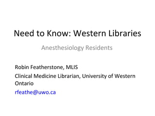Need to Know: Western Libraries Anesthesiology Residents Robin Featherstone, MLIS  Clinical Medicine Librarian, University of Western Ontario [email_address] 