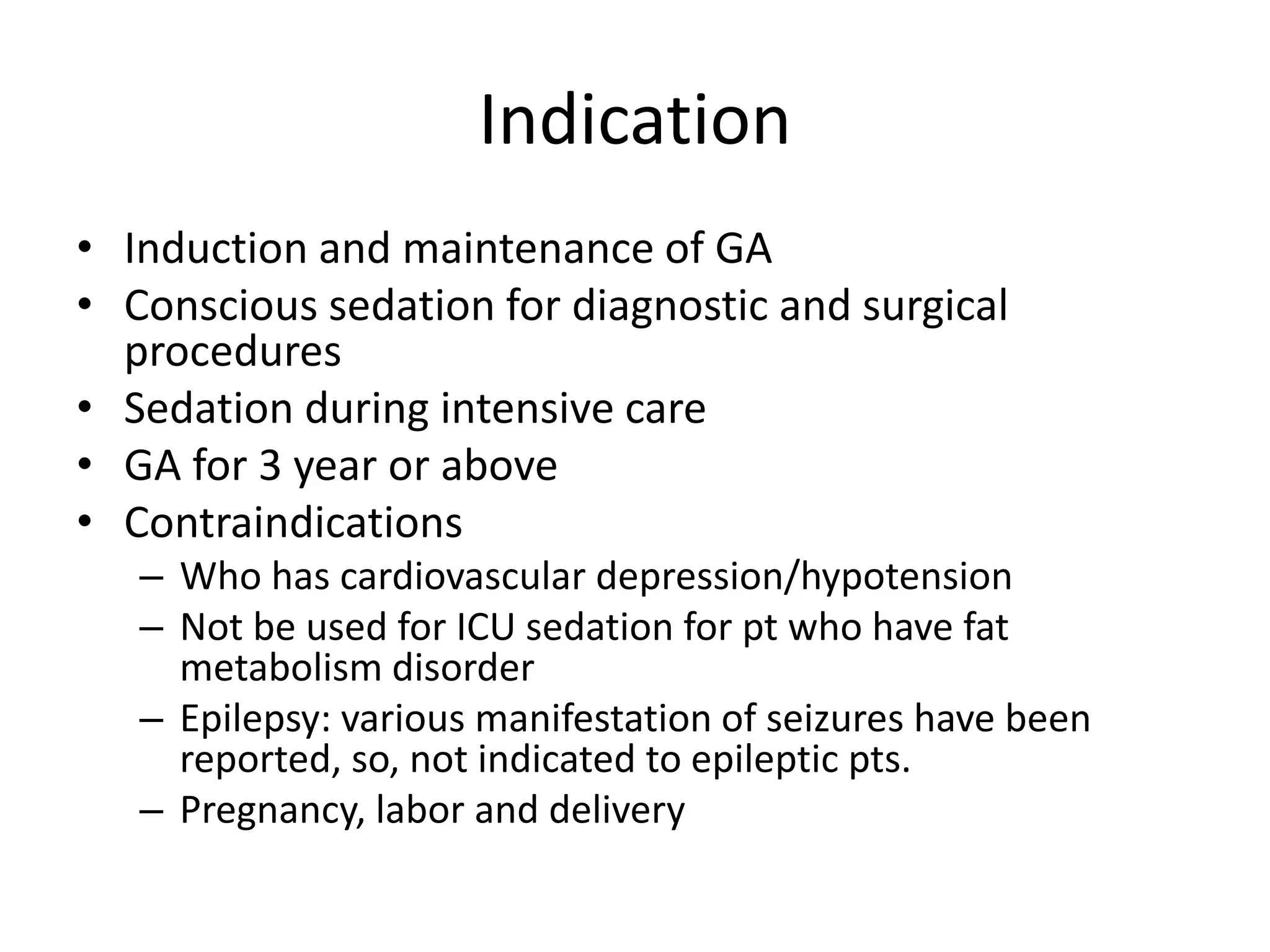 Indication
• Induction and maintenance of GA
• Conscious sedation for diagnostic and surgical
procedures
• Sedation during intensive care
• GA for 3 year or above
• Contraindications
– Who has cardiovascular depression/hypotension
– Not be used for ICU sedation for pt who have fat
metabolism disorder
– Epilepsy: various manifestation of seizures have been
reported, so, not indicated to epileptic pts.
– Pregnancy, labor and delivery
 