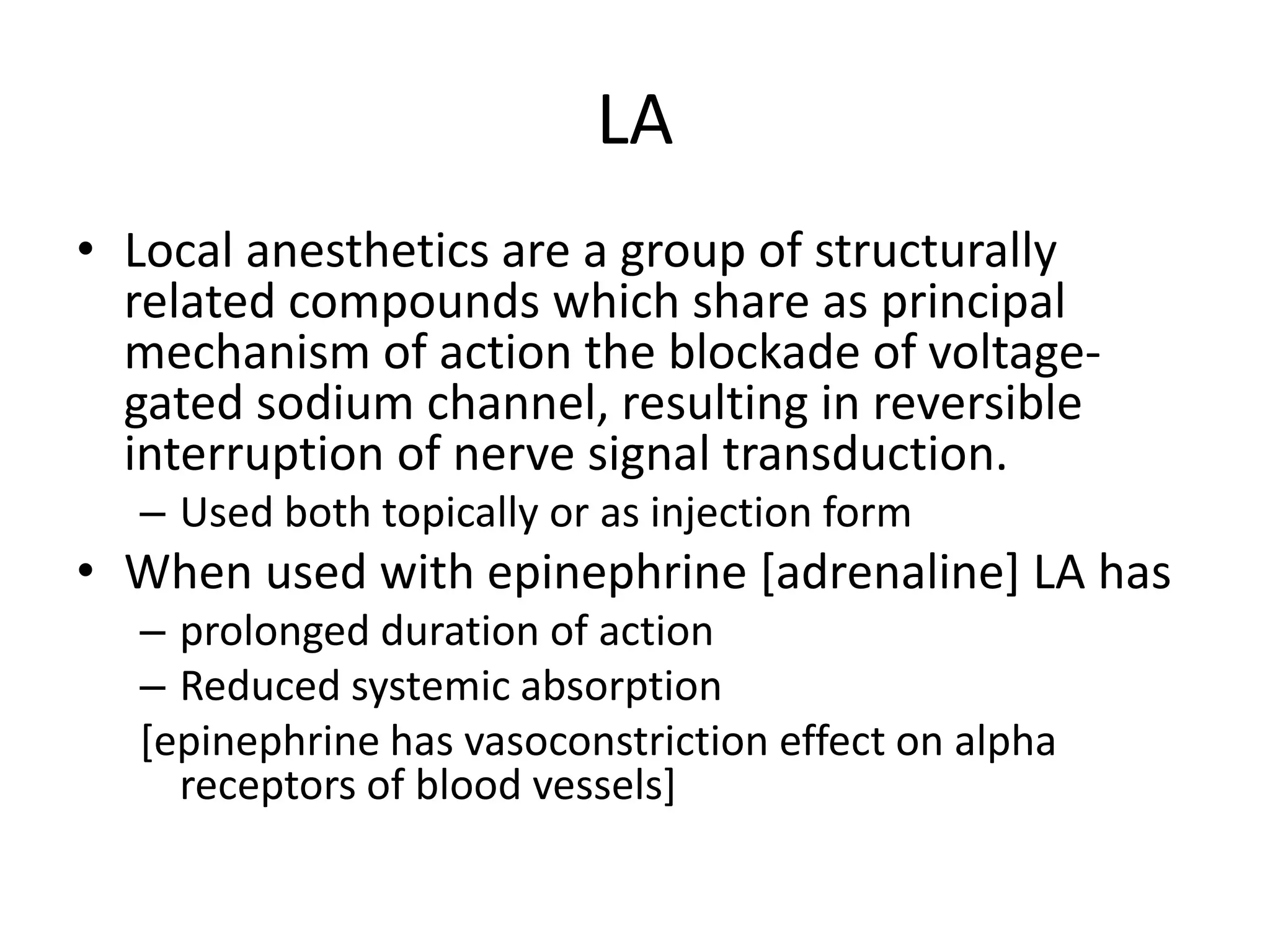 LA
• Local anesthetics are a group of structurally
related compounds which share as principal
mechanism of action the blockade of voltage-
gated sodium channel, resulting in reversible
interruption of nerve signal transduction.
– Used both topically or as injection form
• When used with epinephrine [adrenaline] LA has
– prolonged duration of action
– Reduced systemic absorption
[epinephrine has vasoconstriction effect on alpha
receptors of blood vessels]
 