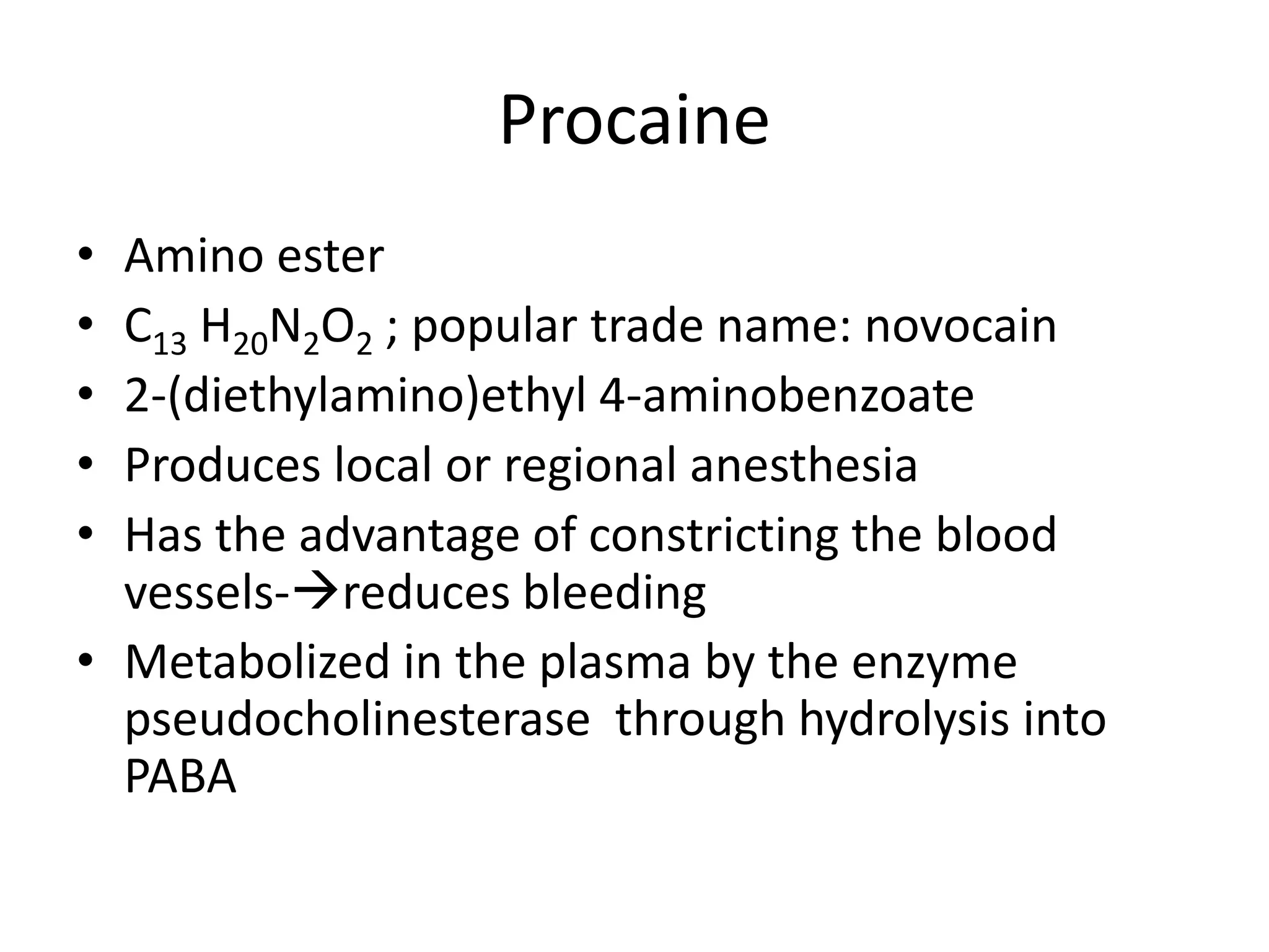 Procaine
• Amino ester
• C13 H20N2O2 ; popular trade name: novocain
• 2-(diethylamino)ethyl 4-aminobenzoate
• Produces local or regional anesthesia
• Has the advantage of constricting the blood
vessels-reduces bleeding
• Metabolized in the plasma by the enzyme
pseudocholinesterase through hydrolysis into
PABA
 
