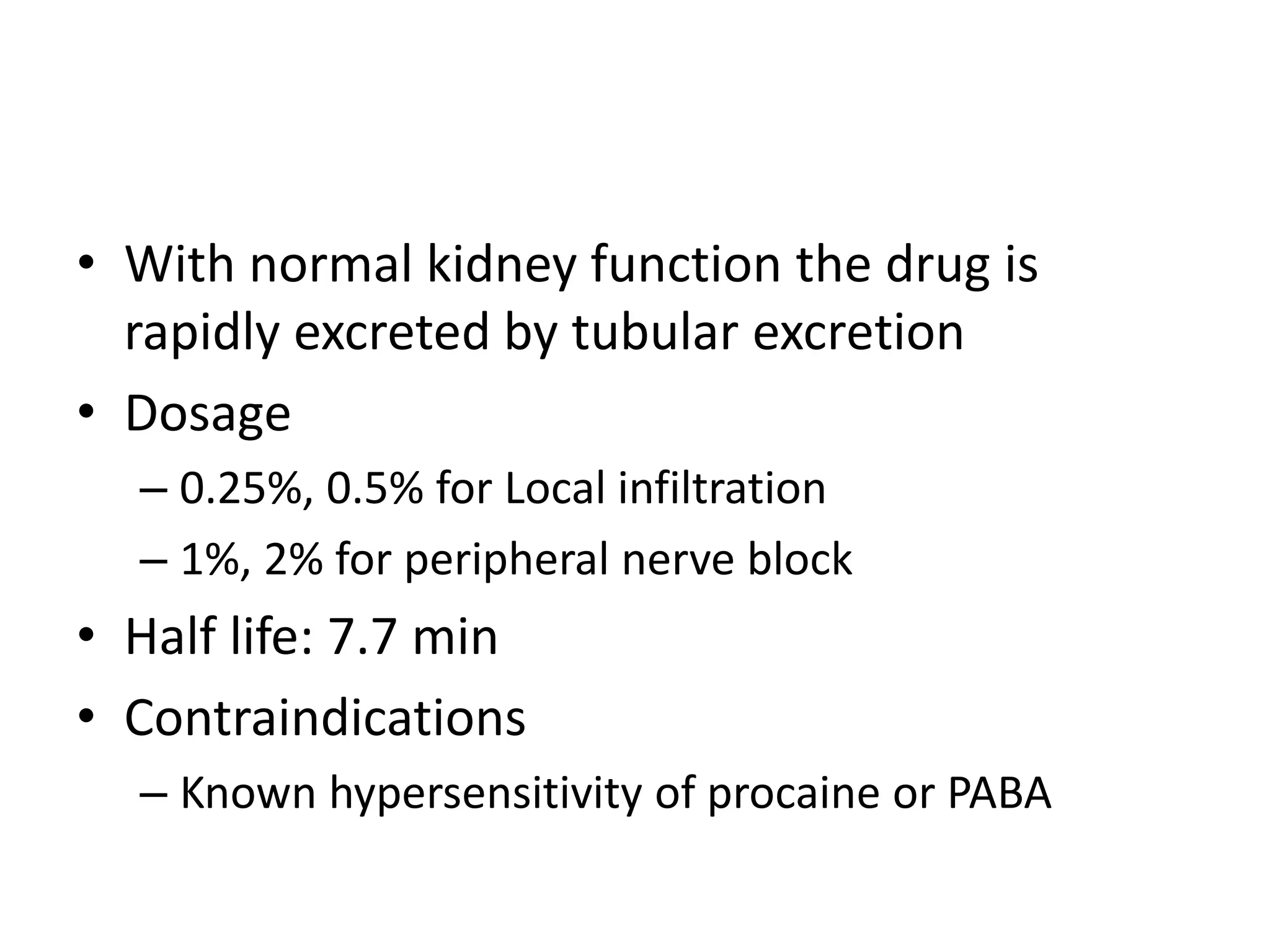 • With normal kidney function the drug is
rapidly excreted by tubular excretion
• Dosage
– 0.25%, 0.5% for Local infiltration
– 1%, 2% for peripheral nerve block
• Half life: 7.7 min
• Contraindications
– Known hypersensitivity of procaine or PABA
 