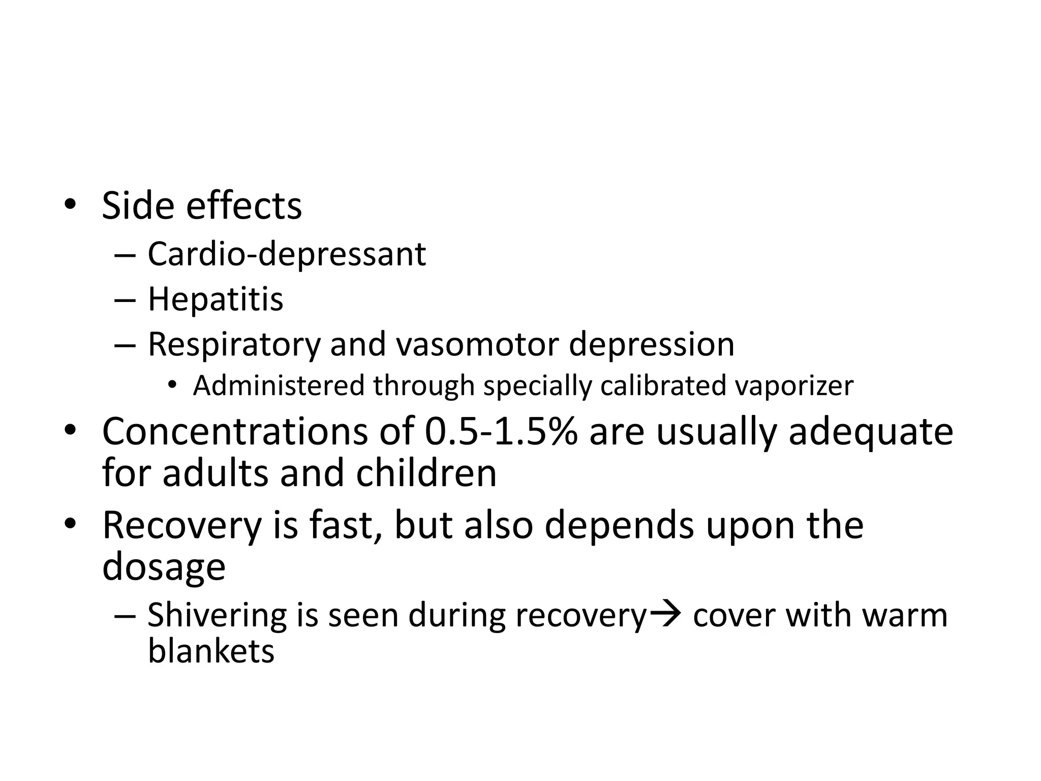 • Side effects
– Cardio-depressant
– Hepatitis
– Respiratory and vasomotor depression
• Administered through specially calibrated vaporizer
• Concentrations of 0.5-1.5% are usually adequate
for adults and children
• Recovery is fast, but also depends upon the
dosage
– Shivering is seen during recovery cover with warm
blankets
 