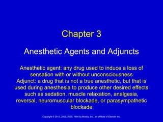 1Copyright © 2011, 2003, 2000, 1994 by Mosby, Inc., an affiliate of Elsevier Inc.
Anesthetic Agents and Adjuncts
Anesthetic agent: any drug used to induce a loss of
sensation with or without unconsciousness
Adjunct: a drug that is not a true anesthetic, but that is
used during anesthesia to produce other desired effects
such as sedation, muscle relaxation, analgesia,
reversal, neuromuscular blockade, or parasympathetic
blockade
Chapter 3
 