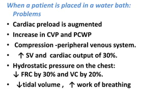 When a patient is placed in a water bath:
Problems
• Cardiac preload is augmented
• Increase in CVP and PCWP
• Compression -peripheral venous system.
• ↑ SV and cardiac output of 30%.
• Hydrostatic pressure on the chest:
↓ FRC by 30% and VC by 20%.
• ↓tidal volume , ↑ work of breathing
 