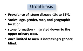 Urolithiasis
• Prevalence of stone disease -1% to 15%.
• Varies- age, gender, race, and geographic
location.
• stone formation - migrated -lower to the
upper urinary tract.
• once limited to men is increasingly gender
blind.
 
