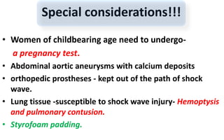Special considerations!!!
• Women of childbearing age need to undergo-
a pregnancy test.
• Abdominal aortic aneurysms with calcium deposits
• orthopedic prostheses - kept out of the path of shock
wave.
• Lung tissue -susceptible to shock wave injury- Hemoptysis
and pulmonary contusion.
• Styrofoam padding.
 