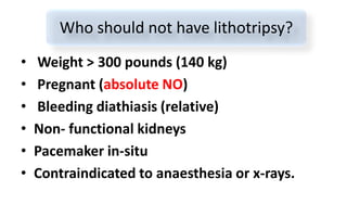 • Weight > 300 pounds (140 kg)
• Pregnant (absolute NO)
• Bleeding diathiasis (relative)
• Non- functional kidneys
• Pacemaker in-situ
• Contraindicated to anaesthesia or x-rays.
Who should not have lithotripsy?
 