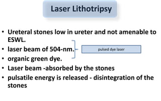Laser Lithotripsy
• Ureteral stones low in ureter and not amenable to
ESWL.
• laser beam of 504-nm.
• organic green dye.
• Laser beam -absorbed by the stones
• pulsatile energy is released - disintegration of the
stones
pulsed dye laser
 