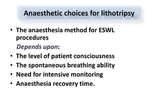 • The anaesthesia method for ESWL
procedures
Depends upon:
• The level of patient consciousness
• The spontaneous breathing ability
• Need for intensive monitoring
• Anaesthesia recovery time.
Anaesthetic choices for lithotripsy
 