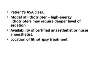 • Patient’s ASA class.
• Model of lithotripter – high-energy
lithotripters may require deeper level of
sedation
• Availability of certified anaesthetist or nurse
anaesthetist.
• Location of lithotripsy treatment
 