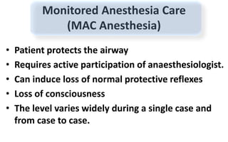 Monitored Anesthesia Care
(MAC Anesthesia)
• Patient protects the airway
• Requires active participation of anaesthesiologist.
• Can induce loss of normal protective reflexes
• Loss of consciousness
• The level varies widely during a single case and
from case to case.
 