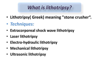 • Lithotripsy( Greek) meaning "stone crusher“.
• Techniques:
• Extracorporeal shock wave lithotripsy
• Laser lithotripsy
• Electro-hydraulic lithotripsy
• Mechanical lithotripsy
• Ultrasonic lithotripsy
What is lithotripsy?
 