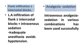 • Flank infiltration ±
intercostal blocks.
• L.A infiltration of
flank ± intercostal
blocks + intravenous
sedation
→adequate
anesthesia avoids
hypotension.
• Analgesia -sedation
Intravenous analgesia-
sedation in various
combinations has
been used successfully
 