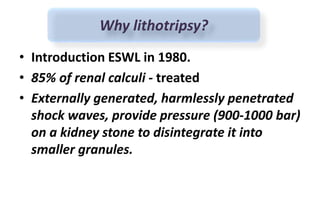 • Introduction ESWL in 1980.
• 85% of renal calculi - treated
• Externally generated, harmlessly penetrated
shock waves, provide pressure (900-1000 bar)
on a kidney stone to disintegrate it into
smaller granules.
Why lithotripsy?
 