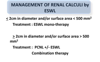 MANAGEMENT OF RENAL CALCULI by
ESWL
< 2cm in diameter and/or surface area < 500 mm2
Treatment : ESWL mono-therapy
> 2cm in diameter and/or surface area > 500
mm2
Treatment : PCNL +/- ESWL
Combination therapy
 