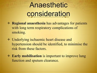 Anaesthetic
consideration
 Regional anaesthesia has advantages for patients
with long term respiratory complications of
smoking.
 Underlying ischaemic heart disease and
hypertension should be identified, to minimise the
risk from these factors.
 Early mobilisation is important to improve lung
function and sputum clearance.
 